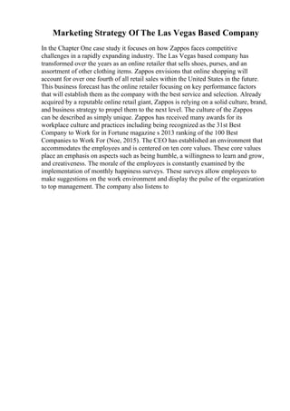 Marketing Strategy Of The Las Vegas Based Company
In the Chapter One case study it focuses on how Zappos faces competitive
challenges in a rapidly expanding industry. The Las Vegas based company has
transformed over the years as an online retailer that sells shoes, purses, and an
assortment of other clothing items. Zappos envisions that online shopping will
account for over one fourth of all retail sales within the United States in the future.
This business forecast has the online retailer focusing on key performance factors
that will establish them as the company with the best service and selection. Already
acquired by a reputable online retail giant, Zappos is relying on a solid culture, brand,
and business strategy to propel them to the next level. The culture of the Zappos
can be described as simply unique. Zappos has received many awards for its
workplace culture and practices including being recognized as the 31st Best
Company to Work for in Fortune magazine s 2013 ranking of the 100 Best
Companies to Work For (Noe, 2015). The CEO has established an environment that
accommodates the employees and is centered on ten core values. These core values
place an emphasis on aspects such as being humble, a willingness to learn and grow,
and creativeness. The morale of the employees is constantly examined by the
implementation of monthly happiness surveys. These surveys allow employees to
make suggestions on the work environment and display the pulse of the organization
to top management. The company also listens to
 