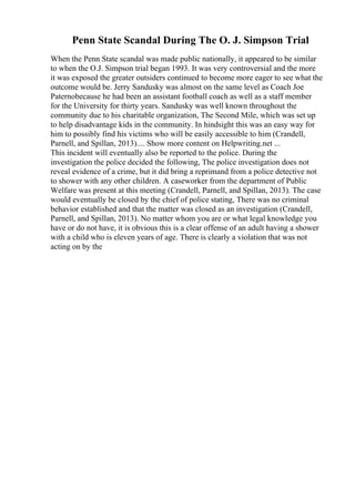 Penn State Scandal During The O. J. Simpson Trial
When the Penn State scandal was made public nationally, it appeared to be similar
to when the O.J. Simpson trial began 1993. It was very controversial and the more
it was exposed the greater outsiders continued to become more eager to see what the
outcome would be. Jerry Sandusky was almost on the same level as Coach Joe
Paternobecause he had been an assistant football coach as well as a staff member
for the University for thirty years. Sandusky was well known throughout the
community due to his charitable organization, The Second Mile, which was set up
to help disadvantage kids in the community. In hindsight this was an easy way for
him to possibly find his victims who will be easily accessible to him (Crandell,
Parnell, and Spillan, 2013).... Show more content on Helpwriting.net ...
This incident will eventually also be reported to the police. During the
investigation the police decided the following, The police investigation does not
reveal evidence of a crime, but it did bring a reprimand from a police detective not
to shower with any other children. A caseworker from the department of Public
Welfare was present at this meeting (Crandell, Parnell, and Spillan, 2013). The case
would eventually be closed by the chief of police stating, There was no criminal
behavior established and that the matter was closed as an investigation (Crandell,
Parnell, and Spillan, 2013). No matter whom you are or what legal knowledge you
have or do not have, it is obvious this is a clear offense of an adult having a shower
with a child who is eleven years of age. There is clearly a violation that was not
acting on by the
 