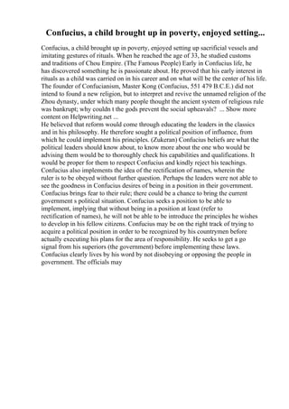 Confucius, a child brought up in poverty, enjoyed setting...
Confucius, a child brought up in poverty, enjoyed setting up sacrificial vessels and
imitating gestures of rituals. When he reached the age of 33, he studied customs
and traditions of Chou Empire. (The Famous People) Early in Confucius life, he
has discovered something he is passionate about. He proved that his early interest in
rituals as a child was carried on in his career and on what will be the center of his life.
The founder of Confucianism, Master Kong (Confucius, 551 479 B.C.E.) did not
intend to found a new religion, but to interpret and revive the unnamed religion of the
Zhou dynasty, under which many people thought the ancient system of religious rule
was bankrupt; why couldn t the gods prevent the social upheavals? ... Show more
content on Helpwriting.net ...
He believed that reform would come through educating the leaders in the classics
and in his philosophy. He therefore sought a political position of influence, from
which he could implement his principles. (Zukeran) Confucius beliefs are what the
political leaders should know about, to know more about the one who would be
advising them would be to thoroughly check his capabilities and qualifications. It
would be proper for them to respect Confucius and kindly reject his teachings.
Confucius also implements the idea of the rectification of names, wherein the
ruler is to be obeyed without further question. Perhaps the leaders were not able to
see the goodness in Confucius desires of being in a position in their government.
Confucius brings fear to their rule; there could be a chance to bring the current
government s political situation. Confucius seeks a position to be able to
implement, implying that without being in a position at least (refer to
rectification of names), he will not be able to be introduce the principles he wishes
to develop in his fellow citizens. Confucius may be on the right track of trying to
acquire a political position in order to be recognized by his countrymen before
actually executing his plans for the area of responsibility. He seeks to get a go
signal from his superiors (the government) before implementing these laws.
Confucius clearly lives by his word by not disobeying or opposing the people in
government. The officials may
 