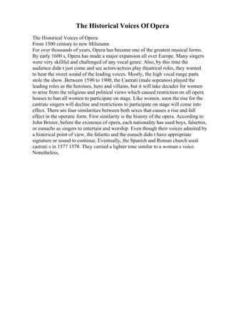The Historical Voices Of Opera
The Historical Voices of Opera:
From 1500 century to new Milieumn
For over thousands of years, Opera has become one of the greatest musical forms.
By early 1600 s, Opera has made a major expansion all over Europe. Many singers
were very skillful and challenged of any vocal genre. Also, by this time the
audience didn t just come and see actors/actress play theatrical roles, they wanted
to hear the sweet sound of the leading voices. Mostly, the high vocal range parts
stole the show. Between 1590 to 1900, the Castrati (male sopranos) played the
leading roles as the heroines, hero and villains, but it will take decades for women
to arise from the religious and political views which caused restriction on all opera
houses to ban all women to participate on stage. Like women, soon the rise for the
castrate singers will decline and restrictions to participate on stage will come into
effect. There are four similarities between both sexes that causes a rise and fall
effect in the operatic form. First similarity is the history of the opera. According to
John Brister, before the existence of opera, each nationality has used boys, falsettos,
or eunuchs as singers to entertain and worship. Even though their voices admired by
a historical point of view, the falsetto and the eunuch didn t have appropriate
signature or sound to continue. Eventually, the Spanish and Roman church used
castrati s in 1577 1578. They carried a lighter tone similar to a woman s voice.
Nonetheless,
 
