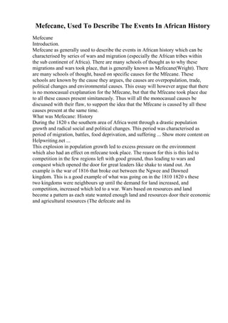 Mefecane, Used To Describe The Events In African History
Mefecane
Introduction.
Mefecane as generally used to describe the events in African history which can be
characterised by series of wars and migration (especially the African tribes within
the sub continent of Africa). There are many schools of thought as to why these
migrations and wars took place, that is generally known as Mefecane(Wright). There
are many schools of thought, based on specific causes for the Mfecane. These
schools are known by the cause they argues, the causes are overpopulation, trade,
political changes and environmental causes. This essay will however argue that there
is no monocasual exsplanation for the Mfecane, but that the Mfecane took place due
to all these causes present simitaneasly. Thus will all the monocasual causes be
discuased with their flaw, to support the idea that the Mfecane is caused by all these
causes present at the same time.
What was Mefecane: History
During the 1820 s the southern area of Africa went through a drastic population
growth and radical social and political changes. This period was characterised as
period of migration, battles, food deprivation, and suffering ... Show more content on
Helpwriting.net ...
This explosion in population growth led to excess pressure on the environment
which also had an effect on mfecane took place. The reason for this is this led to
competition in the few regions left with good ground, thus leading to wars and
conquest which opened the door for great leaders like shake to stand out. An
example is the war of 1816 that broke out between the Ngwee and Dawned
kingdom. This is a good example of what was going on in the 1810 1820 s these
two kingdoms were neighbours up until the demand for land increased, and
competition, increased which led to a war. Wars based on resources and land
become a pattern as each state wanted enough land and resources door their economic
and agricultural resources (The defecate and its
 