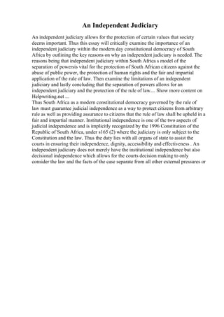 An Independent Judiciary
An independent judiciary allows for the protection of certain values that society
deems important. Thus this essay will critically examine the importance of an
independent judiciary within the modern day constitutional democracy of South
Africa by outlining the key reasons on why an independent judiciary is needed. The
reasons being that independent judiciary within South Africa s model of the
separation of powersis vital for the protection of South African citizens against the
abuse of public power, the protection of human rights and the fair and impartial
application of the rule of law. Then examine the limitations of an independent
judiciary and lastly concluding that the separation of powers allows for an
independent judiciary and the protection of the rule of law.... Show more content on
Helpwriting.net ...
Thus South Africa as a modern constitutional democracy governed by the rule of
law must guarantee judicial independence as a way to protect citizens from arbitrary
rule as well as providing assurance to citizens that the rule of law shall be upheld in a
fair and impartial manner. Institutional independence is one of the two aspects of
judicial independence and is implicitly recognized by the 1996 Constitution of the
Republic of South Africa, under s165 (2) where the judiciary is only subject to the
Constitution and the law. Thus the duty lies with all organs of state to assist the
courts in ensuring their independence, dignity, accessibility and effectiveness . An
independent judiciary does not merely have the institutional independence but also
decisional independence which allows for the courts decision making to only
consider the law and the facts of the case separate from all other external pressures or
 