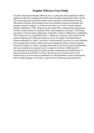Seapine Software Case Study
I.Vendor Information Seapine Software, Inc. is a privately held organization whose
application lifecycle management (ALM) solutions help organizations deal with the
way toward growing top notch complex items regularly in controlled businesses.
Their honor winning ALM solutions drive the formation of perceived brands, life
sparing restorative gadgets, even diversions of the year. From a locally situated
startup established in 1995, Seapine has developed into a multinational organization
with the central station in Cincinnati, Ohio, and workplaces in Europe, Asia Pacific,
and Africa with more than 8,500 clients around the world [1]. Milestones: Established
1995 Clients all over world 8500 Table 1: Milestones Overview: Revenue$10 $100
million Employees10 100Exact Employee Count Available in Premium Report
Primary IndustryN/A Table 2: Overview II.Functionality Test track is a cross platform
issue management solution which tracks and manages the defects, feature requests,
change the requests. It creates, manages thousands of test cases, prints and distributes
test case instructions to manual testers. It improves the team collaboration by
streamlining the testing lifecycle with automatic assignments and notifications. It
also customizes the workflow to follow the QA process. It keeps track of who
performs the test, what tests are performed, on which platform, which configuration
and in which language. Test track is a great tool to track bugs and maintain test
 