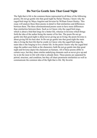 Do Not Go Gentle Into That Good Night
The fight that is life is the common theme represented in all three of the following
poems, Do not go gentle into that good night by Dylan Thomas, I know why the
caged bird sings by Maya Angelou and Invictus by William Ernest Henley. This
essay will analyze these three poems in detail to find similarities and differences
between them. The three aforementioned poems seem to have more differences
than similarities between them. Such as in I know why the caged bird sings,
which is about a bird that longs for a better life, whereas in Invictus which brings
forth the idea of the author being the master of his fate. The poem Do not go
gentle into that good night is about never giving up on living; the poem Invictus is
about giving life his best shot. In Do not go gentle into that good night the main
idea is living the best life that he could; in I know why the caged bird sings the
main idea is the longing to live a better life. In the poem I know why the caged bird
sings the author uses birds as the characters; both Do not go gentle into that good
night and Invictus depict the characters as humans. All of these poems differ in
certain ways, but they share similar underlying elements such as never give up and
try to do the most in life with what is already there. These poems are separated by
period, structure, and condition, but they all share prominent similarities as well as
communicate the common idea of the fight that is life. My favorite
 