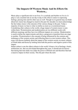 The Impacts Of Western Music And Its Effects On
Western...
Music plays a significant rule in our lives. It s a melody and rhythm we live in. It
plays a very essential rule in our day to day to life when it comes to expressing
feelings, passing time and for other uses as well. Though we in general may not think
about how music has changed so much in the past few decades we must acknowledge
the fact todays music is the outcome of the various change in the past. Today s
majority of music we hear is what we define as more as a westernized music.
Considering other cultures in the world, a huge impact of western music is seen
within them. Westernization and modernization are two different words with
different meanings and they have two different impacts on a society. Modernization
is used to define the improvements and show a progressive transition from one stage
to another. Westernization is the concept of being influenced by the customs and
techniques of the western society and reflecting them in a non western culture. This
essay will discuss furtherly about the impact of the western society on music cultures
of North India and Korea by looking from both the positive and negative point of this
impact.
Indian culture is one the eldest cultures in the world. It bears a lot of heritage, rituals,
architecture etc. that was developed throughout the years. It should also be known
that during that time India was under the power of British rule and therefore that had
a massive impact on their society. This the part where the term
 