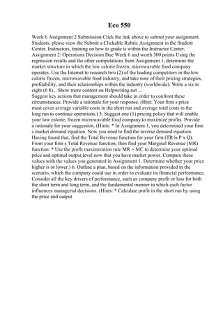 Eco 550
Week 6 Assignment 2 Submission Click the link above to submit your assignment.
Students, please view the Submit a Clickable Rubric Assignment in the Student
Center. Instructors, training on how to grade is within the Instructor Center.
Assignment 2: Operations Decision Due Week 6 and worth 300 points Using the
regression results and the other computations from Assignment 1, determine the
market structure in which the low calorie frozen, microwavable food company
operates. Use the Internet to research two (2) of the leading competitors in the low
calorie frozen, microwavable food industry, and take note of their pricing strategies,
profitability, and their relationships within the industry (worldwide). Write a six to
eight (6 8)... Show more content on Helpwriting.net ...
Suggest key actions that management should take in order to confront these
circumstances. Provide a rationale for your response. (Hint: Your firm s price
must cover average variable costs in the short run and average total costs in the
long run to continue operations.) 5. Suggest one (1) pricing policy that will enable
your low calorie, frozen microwavable food company to maximize profits. Provide
a rationale for your suggestion. (Hints: * In Assignment 1, you determined your firm
s market demand equation. Now you need to find the inverse demand equation.
Having found that, find the Total Revenue function for your firm (TR is P x Q).
From your firm s Total Revenue function, then find your Marginal Revenue (MR)
function. * Use the profit maximization rule MR = MC to determine your optimal
price and optimal output level now that you have market power. Compare these
values with the values you generated in Assignment 1. Determine whether your price
higher is or lower.) 6. Outline a plan, based on the information provided in the
scenario, which the company could use in order to evaluate its financial performance.
Consider all the key drivers of performance, such as company profit or loss for both
the short term and long term, and the fundamental manner in which each factor
influences managerial decisions. (Hints: * Calculate profit in the short run by using
the price and output
 