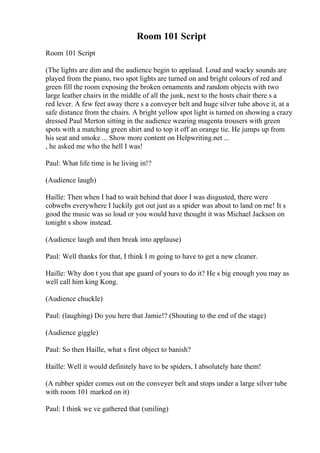 Room 101 Script
Room 101 Script
(The lights are dim and the audience begin to applaud. Loud and wacky sounds are
played from the piano, two spot lights are turned on and bright colours of red and
green fill the room exposing the broken ornaments and random objects with two
large leather chairs in the middle of all the junk, next to the hosts chair there s a
red lever. A few feet away there s a conveyer belt and huge silver tube above it, at a
safe distance from the chairs. A bright yellow spot light is turned on showing a crazy
dressed Paul Merton sitting in the audience wearing magenta trousers with green
spots with a matching green shirt and to top it off an orange tie. He jumps up from
his seat and smoke ... Show more content on Helpwriting.net ...
, he asked me who the hell I was!
Paul: What life time is he living in!?
(Audience laugh)
Haille: Then when I had to wait behind that door I was disgusted, there were
cobwebs everywhere I luckily got out just as a spider was about to land on me! It s
good the music was so loud or you would have thought it was Michael Jackson on
tonight s show instead.
(Audience laugh and then break into applause)
Paul: Well thanks for that, I think I m going to have to get a new cleaner.
Haille: Why don t you that ape guard of yours to do it? He s big enough you may as
well call him king Kong.
(Audience chuckle)
Paul: (laughing) Do you here that Jamie!? (Shouting to the end of the stage)
(Audience giggle)
Paul: So then Haille, what s first object to banish?
Haille: Well it would definitely have to be spiders, I absolutely hate them!
(A rubber spider comes out on the conveyer belt and stops under a large silver tube
with room 101 marked on it)
Paul: I think we ve gathered that (smiling)
 