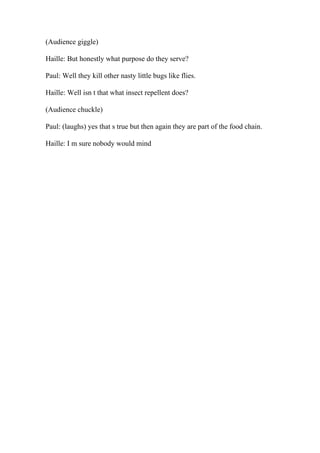 (Audience giggle)
Haille: But honestly what purpose do they serve?
Paul: Well they kill other nasty little bugs like flies.
Haille: Well isn t that what insect repellent does?
(Audience chuckle)
Paul: (laughs) yes that s true but then again they are part of the food chain.
Haille: I m sure nobody would mind
 