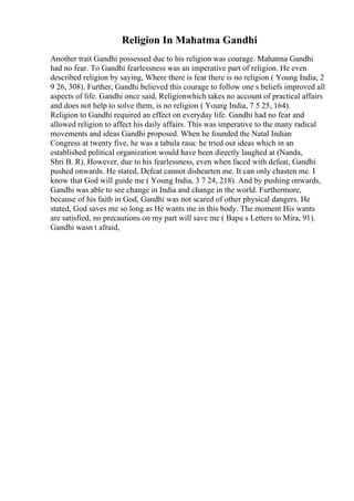Religion In Mahatma Gandhi
Another trait Gandhi possessed due to his religion was courage. Mahatma Gandhi
had no fear. To Gandhi fearlessness was an imperative part of religion. He even
described religion by saying, Where there is fear there is no religion ( Young India, 2
9 26, 308). Further, Gandhi believed this courage to follow one s beliefs improved all
aspects of life. Gandhi once said, Religionwhich takes no account of practical affairs
and does not help to solve them, is no religion ( Young India, 7 5 25, 164).
Religion to Gandhi required an effect on everyday life. Gandhi had no fear and
allowed religion to affect his daily affairs. This was imperative to the many radical
movements and ideas Gandhi proposed. When he founded the Natal Indian
Congress at twenty five, he was a tabula rasa: he tried out ideas which in an
established political organization would have been directly laughed at (Nanda,
Shri B. R). However, due to his fearlessness, even when faced with defeat, Gandhi
pushed onwards. He stated, Defeat cannot dishearten me. It can only chasten me. I
know that God will guide me ( Young India, 3 7 24, 218). And by pushing onwards,
Gandhi was able to see change in India and change in the world. Furthermore,
because of his faith in God, Gandhi was not scared of other physical dangers. He
stated, God saves me so long as He wants me in this body. The moment His wants
are satisfied, no precautions on my part will save me ( Bapu s Letters to Mira, 91).
Gandhi wasn t afraid,
 