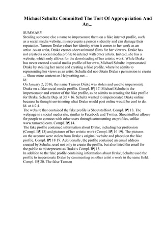 Michael Schultz Committed The Tort Of Appropriation And
An...
SUMMARY
Stealing someone else s name to impersonate them on a fake internet profile, such
as a social media website, misrepresents a person s identity and can damage their
reputation. Tamsen Drake values her identity when it comes to her work as an
artist. As an artist, Drake creates short animated films for her viewers. Drake has
not created a social media profile to interact with other artists. Instead, she has a
website, which only allows for the downloading of her artistic work. While Drake
has never created a social media profile of her own, Michael Schultz impersonated
Drake by stealing her name and creating a fake profile, where he admits to
representing her views as an artist. Schultz did not obtain Drake s permission to create
... Show more content on Helpwriting.net ...
Id.
On January 2, 2016, the name Tamsen Drake was stolen and used to impersonate
Drake on a fake social media profile. Compl. В¶ 17. Michael Schultz is the
impersonator and creator of the fake profile, as he admits to creating the fake profile
for Drake. Schultz Dep. at 3:14 16. Schultz wanted to impersonated Drake online
because he thought envisioning what Drake would post online would be cool to do.
Id. at 4:2 4.
The website that contained the fake profile is Shoutstuffout. Compl. В¶ 13. The
webpage is a social media site, similar to Facebook and Twitter. Shoutstuffout allows
for people to connect with other users through commenting on profiles, unlike
www.tamsend.com. Compl. В¶ 14.
The fake profile contained information about Drake, including her profession
(Compl. В¶ 13) and pictures of her artistic work (Compl. В¶ 16 19). The pictures
on the account were stolen from Drake s original website and placed on the fake
profile. Compl. В¶ 18 19. Additionally, the profile contained an email address
created by Schultz, used not only to create the profile, but also listed the email for
the public to misrepresent as Drake s Compl. В¶ 15.
In addition to the fake profile containing information about Drake, Schultz used the
profile to impersonate Drake by commenting on other artist s work in the same field.
Compl. В¶ 20. The false Tamsen
 