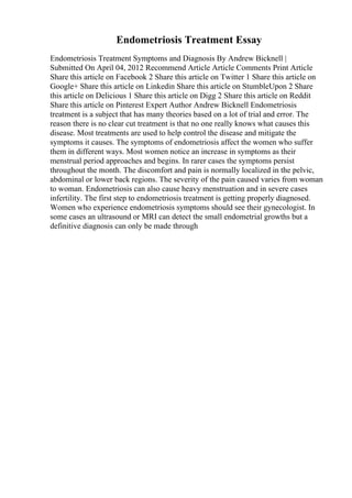 Endometriosis Treatment Essay
Endometriosis Treatment Symptoms and Diagnosis By Andrew Bicknell |
Submitted On April 04, 2012 Recommend Article Article Comments Print Article
Share this article on Facebook 2 Share this article on Twitter 1 Share this article on
Google+ Share this article on Linkedin Share this article on StumbleUpon 2 Share
this article on Delicious 1 Share this article on Digg 2 Share this article on Reddit
Share this article on Pinterest Expert Author Andrew Bicknell Endometriosis
treatment is a subject that has many theories based on a lot of trial and error. The
reason there is no clear cut treatment is that no one really knows what causes this
disease. Most treatments are used to help control the disease and mitigate the
symptoms it causes. The symptoms of endometriosis affect the women who suffer
them in different ways. Most women notice an increase in symptoms as their
menstrual period approaches and begins. In rarer cases the symptoms persist
throughout the month. The discomfort and pain is normally localized in the pelvic,
abdominal or lower back regions. The severity of the pain caused varies from woman
to woman. Endometriosis can also cause heavy menstruation and in severe cases
infertility. The first step to endometriosis treatment is getting properly diagnosed.
Women who experience endometriosis symptoms should see their gynecologist. In
some cases an ultrasound or MRI can detect the small endometrial growths but a
definitive diagnosis can only be made through
 