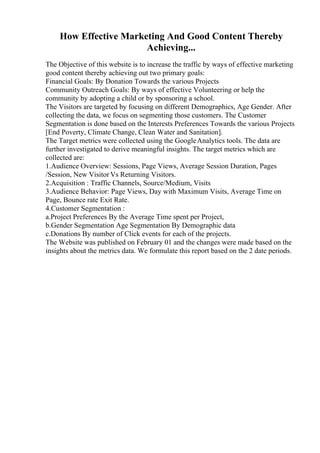 How Effective Marketing And Good Content Thereby
Achieving...
The Objective of this website is to increase the traffic by ways of effective marketing
good content thereby achieving out two primary goals:
Financial Goals: By Donation Towards the various Projects
Community Outreach Goals: By ways of effective Volunteering or help the
community by adopting a child or by sponsoring a school.
The Visitors are targeted by focusing on different Demographics, Age Gender. After
collecting the data, we focus on segmenting those customers. The Customer
Segmentation is done based on the Interests Preferences Towards the various Projects
[End Poverty, Climate Change, Clean Water and Sanitation].
The Target metrics were collected using the GoogleAnalytics tools. The data are
further investigated to derive meaningful insights. The target metrics which are
collected are:
1.Audience Overview: Sessions, Page Views, Average Session Duration, Pages
/Session, New Visitor Vs Returning Visitors.
2.Acquisition : Traffic Channels, Source/Medium, Visits
3.Audience Behavior: Page Views, Day with Maximum Visits, Average Time on
Page, Bounce rate Exit Rate.
4.Customer Segmentation :
a.Project Preferences By the Average Time spent per Project,
b.Gender Segmentation Age Segmentation By Demographic data
c.Donations By number of Click events for each of the projects.
The Website was published on February 01 and the changes were made based on the
insights about the metrics data. We formulate this report based on the 2 date periods.
 