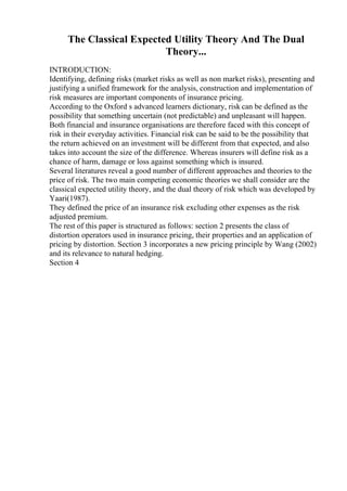 The Classical Expected Utility Theory And The Dual
Theory...
INTRODUCTION:
Identifying, defining risks (market risks as well as non market risks), presenting and
justifying a unified framework for the analysis, construction and implementation of
risk measures are important components of insurance pricing.
According to the Oxford s advanced learners dictionary, risk can be defined as the
possibility that something uncertain (not predictable) and unpleasant will happen.
Both financial and insurance organisations are therefore faced with this concept of
risk in their everyday activities. Financial risk can be said to be the possibility that
the return achieved on an investment will be different from that expected, and also
takes into account the size of the difference. Whereas insurers will define risk as a
chance of harm, damage or loss against something which is insured.
Several literatures reveal a good number of different approaches and theories to the
price of risk. The two main competing economic theories we shall consider are the
classical expected utility theory, and the dual theory of risk which was developed by
Yaari(1987).
They defined the price of an insurance risk excluding other expenses as the risk
adjusted premium.
The rest of this paper is structured as follows: section 2 presents the class of
distortion operators used in insurance pricing, their properties and an application of
pricing by distortion. Section 3 incorporates a new pricing principle by Wang (2002)
and its relevance to natural hedging.
Section 4
 