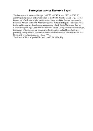 Portuguese Azores Research Paper
The Portuguese Azores archipelago (36В°55 39В°45 N, and 25В° 31В°15 W)
comprises nine islands and several islets in the North Atlantic Ocean (Fig. 1). The
islands are of volcanic origin, having arisen along sea floor fracture zones as the
Eurasian, African and North American tectonic plates rifted apart. The oldest rocks
in the archipelago are found on the easternmost island, Santa Maria, and date to
8.12 million years ago (Azevedo and Ferreira, 2006). Owing to their volcanic origin,
the islands of the Azores are pock marked with craters and calderas. Soils are
generally young andisols, formed under the humid climate on relatively recent lava
flows, and pyroclastic deposits (Dias, 1996).
The island of SГЈo Miguel (37В°30 N, and 25В°35 W, Fig.
 