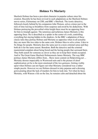Holmes Vs Moriarty
Sherlock Holmes has been a prevalent character in popular culture since his
creation. Recently he has been revived in such adaptations as the Sherlock Holmes
movie series, Elementary on CBS, and BBC s Sherlock. The iconic detective,
followed closely behind by his companion John Watson, solves crimes just in the
nick of time leaving us breathless from suspense and awed by his deductions. With
Holmes portraying the proverbial white knight there must be an opposing force
for him to triumph against. The notorious and nefarious James Moriarty is this
opposing force. He is described as a spider in the center of a web, controlling
everything but staying hidden in the shadows. In the BBC s adaptation of these
classic tales they portray Holmes and Moriarty as opposites when in all actuality
they are more like two sides to the same coin. Holmes likes to solve crime. Likes to
fix things for people. Moriarty does the same just in a more criminal sense and they
both do it for the same reason. Boredom. Both the detective and the criminal
mastermind complain about being bored and the boring people that surround them.
They both search for someone as clever as they are to keep their minds occupied.
And in The Great Game Sherlock Holmesmeets James Moriarty. The way BBC
portrays James Moriarty differs from... Show more content on Helpwriting.net ...
Moriarty dresses impeccably in Westwood suits and is the picture of aloof
sophistication yet he is the more emotional of the two geniuses. Getting visibly
upset when Holmes can not figure out what Moriarty considered was a rather
simple puzzle. However we see Holmes dressed in ratty pajamas and a dressing
gown pouting about the lack of murders for him to look into. Yet when he faces
Moriarty, with Watson s life on the line, he remains calm and detached about the
 