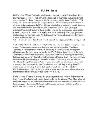 Pol Pot Essay
Pol Pot killed 25% of Cambodia, equivalent to the entire city of Philadelphia. In a
four year period, over 1.7 million Cambodians died of overwork, starvation, torture
and execution. Pol Pot s Communist ideals, extremely similar to the Stalinist USSR,
called for a total collectivization of agriculture and for a complete nationalization of
all sectors of the economy. Pol Pot s ideology, Socialist Agrarianism, valued farmers,
and wanted to rid the country of all other professions. Pol Pot was creating a
complete Communist society without wasting time on the intermediate steps, as the
Khmer Rougesaid to China in 1975 (Kiernan, Ben). Believing the city people to be
contaminated by their past lives, Pol Pot would re write their histories.... Show more
content on Helpwriting.net ...
While there were many benefits of French control, the negatives made a lasting effect.
Without the intervention of the French, Cambodia could have become integrated into
another South Asian country, and disappear as a sovereign nation. (Cambodia
Tribunal) While the French seem to be a blessing to Cambodia, the few negative
effects created the poor, naive Cambodia that Pol Pot came to power in. In the early
20th century, education was severely neglected. Over time, it was slightly increased,
but was never up to par. According to Cambodia, a Country Study, there was only one
institution of higher learning in Cambodia in 1950. The country was not educated.
The Khmer Rouge/Democratic Party of Campuchea s Socio Communist ideas took
advantage of the unknowledgeable Cambodians, and ended up herding them like
sheep, eventually leading them to their death. French colonists did not allow
Cambodians to participate in the government, so they did not know what to do when
independence finally arrived at their front door in 1945.
Under the rule of Prince Sihanouk, the government that had declared independance
from France, Cambodia had remained neutral during the Vietnam War. They allowed
the Viet Cong to use a Cambodian port to ship munitions, and the U.S. was allowed to
bomb suspected Communist holdouts in Cambodia, but there was little conflict in
Cambodia. America aided Lon Nol to
 