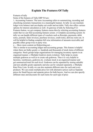 Explain The Features Of Tally
Features of tally
Some of the features of Tally ERP 9.0 are:
1. Accounting Features: The term Accounting refers to summarizing, recording and
classifying monetary transactions in a meaningful manner. In tally we can maintain
ledger wise balance and can display net credit and net debit. Tally also offers various
options for interest calculation as well. At gateway of tally by Selecting F12:
Features button, we get company features menu then by selecting accounting features
under that we can find accounting features screen. o Complete accounting system: In
tally we can handle different types of vouchers such as Receipts, payments, debit
notes, journals, Sales invoices, purchase invoices, credit notes, delivery notes etc. It
will be helpful in finding complete bill wise information of amounts receivable and
payable either group wise or party wise.
o ... Show more content on Helpwriting.net ...
This is similar to accounting ledger and accounting groups. This feature is helpful
where there are bulky goods i.e. hundreds and thousands of stock items of different
categories. Stock groups helps organizations for managing inventory reports in an
organised manner. o Multiple Godown stock evolution: Tally helps to create
multiple godowns as well as to create sub godowns. Thus it is very helpful in
factories, warehouses, godowns etc. evaluate stock in an organized manner and
get summarized total for each level. Godowns can be separated by storing saleable
and non saleable goods separately and also can be valuated separately. o Multiple
Rate Price Lists: In tally we can also maintain different rates for each and every
products. We can create multiple price list with alternative prices such as Separate
prices for Small buyers and separate prices for bulk buyers. And we can also specify
different rates and discounts for each items for each type of price
 