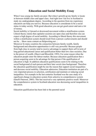 Education and Social Mobility Essay
When I was young my family are poor. But when I growth up my family is locate
in between middle class and upper class. And right now I do live in Scotland to
study my undergraduate degree. According to the question from my experience
education can help you survive. Because education is considerate to be a social
status in today society. With good education you can get good career and earn a lot
of money.
Social mobility is Upward or downward movement within a stratification system.
Liberal theory claims that capitalist societies are open class and therefore one can
expect a high degree of social mobility. According to liberal theory this movement
within a stratification system should result from a person s achievements and should
not be ... Show more content on Helpwriting.net ...
Moreover In many countries the connection between family wealth, family
background and education opportunities is still very powerful. Because people
from high class in society tend to receive advantage to support them self in term of
long period educational career and qualification better than low class societies, Due
to the power of wealth. (Shavit and Blossfeld, 1993). For some reason when the
education people enter the labour market. Because education qualification that a
person acquiring seem to be advantage for that person if the qualification of
education is high. In addition education qualifications seem to be relating to the
social background of each person and their later social class background. Therefore
the education qualification might be one the reason that support social inequalities
and decrease social mobility. Education admission, Education institution are part of a
very important process in selection, certification and maintain or reducing social
inequalities. For example in the last centuries Scotland was the case study of a
significant change in education system from selective to comprehensive system
(Ianelli Paterson, 2005). This has received a very optimistic positive result. Moreover
the comprehensive system in Scotland education was decreasing social inequalities in
education.
Education qualification has been link to the parental social
 