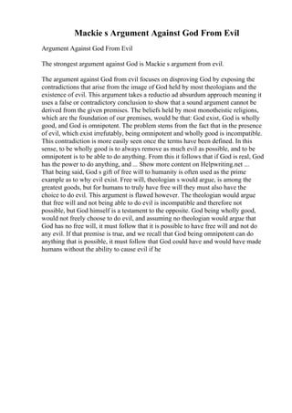Mackie s Argument Against God From Evil
Argument Against God From Evil
The strongest argument against God is Mackie s argument from evil.
The argument against God from evil focuses on disproving God by exposing the
contradictions that arise from the image of God held by most theologians and the
existence of evil. This argument takes a reductio ad absurdum approach meaning it
uses a false or contradictory conclusion to show that a sound argument cannot be
derived from the given premises. The beliefs held by most monotheistic religions,
which are the foundation of our premises, would be that: God exist, God is wholly
good, and God is omnipotent. The problem stems from the fact that in the presence
of evil, which exist irrefutably, being omnipotent and wholly good is incompatible.
This contradiction is more easily seen once the terms have been defined. In this
sense, to be wholly good is to always remove as much evil as possible, and to be
omnipotent is to be able to do anything. From this it follows that if God is real, God
has the power to do anything, and ... Show more content on Helpwriting.net ...
That being said, God s gift of free will to humanity is often used as the prime
example as to why evil exist. Free will, theologian s would argue, is among the
greatest goods, but for humans to truly have free will they must also have the
choice to do evil. This argument is flawed however. The theologian would argue
that free will and not being able to do evil is incompatible and therefore not
possible, but God himself is a testament to the opposite. God being wholly good,
would not freely choose to do evil, and assuming no theologian would argue that
God has no free will, it must follow that it is possible to have free will and not do
any evil. If that premise is true, and we recall that God being omnipotent can do
anything that is possible, it must follow that God could have and would have made
humans without the ability to cause evil if he
 