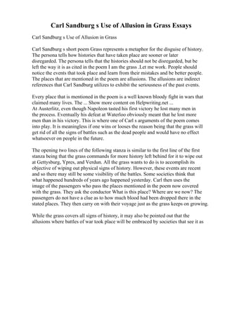 Carl Sandburg s Use of Allusion in Grass Essays
Carl Sandburg s Use of Allusion in Grass
Carl Sandburg s short poem Grass represents a metaphor for the disguise of history.
The persona tells how histories that have taken place are sooner or later
disregarded. The persona tells that the histories should not be disregarded, but be
left the way it is as cited in the poem I am the grass .Let me work. People should
notice the events that took place and learn from their mistakes and be better people.
The places that are mentioned in the poem are allusions. The allusions are indirect
references that Carl Sandburg utilizes to exhibit the seriousness of the past events.
Every place that is mentioned in the poem is a well known bloody fight in wars that
claimed many lives. The ... Show more content on Helpwriting.net ...
At Austerlitz, even though Napoleon tasted his first victory he lost many men in
the process. Eventually his defeat at Waterloo obviously meant that he lost more
men than in his victory. This is where one of Carl s arguments of the poem comes
into play. It is meaningless if one wins or looses the reason being that the grass will
get rid of all the signs of battles such as the dead people and would have no effect
whatsoever on people in the future.
The opening two lines of the following stanza is similar to the first line of the first
stanza being that the grass commands for more history left behind for it to wipe out
at Gettysburg, Ypres, and Verdun. All the grass wants to do is to accomplish its
objective of wiping out physical signs of history. However, these events are recent
and so there may still be some visibility of the battles. Some societies think that
what happened hundreds of years ago happened yesterday. Carl then uses the
image of the passengers who pass the places mentioned in the poem now covered
with the grass. They ask the conductor What is this place? Where are we now? The
passengers do not have a clue as to how much blood had been dropped there in the
stated places. They then carry on with their voyage just as the grass keeps on growing.
While the grass covers all signs of history, it may also be pointed out that the
allusions where battles of war took place will be embraced by societies that see it as
 