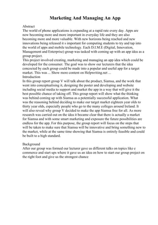 Marketing And Managing An App
Abstract
The world of phone applications is expanding at a rapid rate every day. Apps are
now becoming more and more important in everyday life and they are also
becoming more and more valuable. With new horizons being reached and new
innovations being released it s important for computing students to try and tap into
the world of apps and mobile technology. Each D.I.M.E (Digital, Innovation,
Management and Enterprise) group was tasked with coming up with an app idea as a
group project.
This project involved creating, marketing and managing an app idea which could be
developed for the consumer. The goal was to show our lecturers that the idea
concocted by each group could be made into a popular and useful app for a target
market. This was ... Show more content on Helpwriting.net ...
Introduction
In this group report group V will talk about the product, Siamsa, and the work that
went into conceptualising it, designing the poster and developing and website
including social media to support and market the app in a way that will give it the
best possible chance of taking off. This group report will show what the thinking
was behind coming up with Siamsa as a potentially successful application. What
was the reasoning behind deciding to make our target market eighteen year olds to
thirty year olds, especially people who go to the many colleges around Ireland. It
will also reveal why group V decided to make the app Siamsa free for all. As more
research was carried out on the idea it became clear that there is actually a market
for Siamsa and with some smart marketing and exposure the future possibilities are
endless for the app. For this purpose, the group report will focus on the steps that
will be taken to make sure that Siamsa will be innovative and bring something new to
the market, while at the same time showing that Siamsa is entirely feasible and could
be built to a high standard.
Background
After our group was formed our lecturer gave us different talks on topics like e
commerce and start ups where it gave us an idea on how to start our group project on
the right foot and give us the strongest chance
 