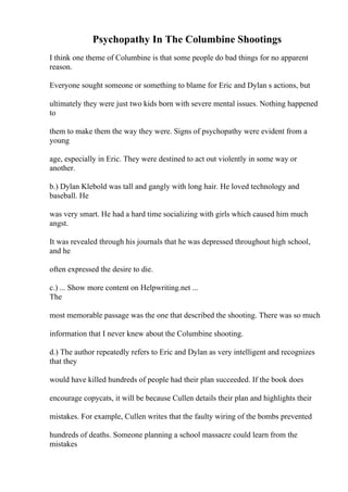 Psychopathy In The Columbine Shootings
I think one theme of Columbine is that some people do bad things for no apparent
reason.
Everyone sought someone or something to blame for Eric and Dylan s actions, but
ultimately they were just two kids born with severe mental issues. Nothing happened
to
them to make them the way they were. Signs of psychopathy were evident from a
young
age, especially in Eric. They were destined to act out violently in some way or
another.
b.) Dylan Klebold was tall and gangly with long hair. He loved technology and
baseball. He
was very smart. He had a hard time socializing with girls which caused him much
angst.
It was revealed through his journals that he was depressed throughout high school,
and he
often expressed the desire to die.
c.) ... Show more content on Helpwriting.net ...
The
most memorable passage was the one that described the shooting. There was so much
information that I never knew about the Columbine shooting.
d.) The author repeatedly refers to Eric and Dylan as very intelligent and recognizes
that they
would have killed hundreds of people had their plan succeeded. If the book does
encourage copycats, it will be because Cullen details their plan and highlights their
mistakes. For example, Cullen writes that the faulty wiring of the bombs prevented
hundreds of deaths. Someone planning a school massacre could learn from the
mistakes
 