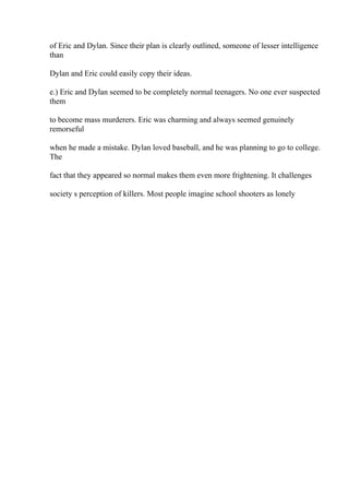 of Eric and Dylan. Since their plan is clearly outlined, someone of lesser intelligence
than
Dylan and Eric could easily copy their ideas.
e.) Eric and Dylan seemed to be completely normal teenagers. No one ever suspected
them
to become mass murderers. Eric was charming and always seemed genuinely
remorseful
when he made a mistake. Dylan loved baseball, and he was planning to go to college.
The
fact that they appeared so normal makes them even more frightening. It challenges
society s perception of killers. Most people imagine school shooters as lonely
 