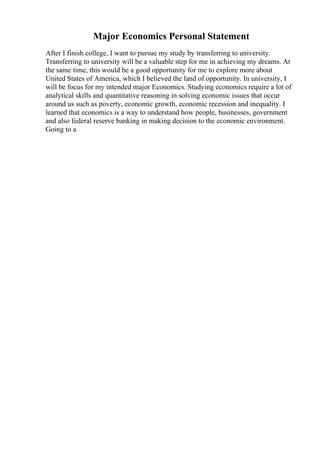 Major Economics Personal Statement
After I finish college, I want to pursue my study by transferring to university.
Transferring to university will be a valuable step for me in achieving my dreams. At
the same time, this would be a good opportunity for me to explore more about
United States of America, which I believed the land of opportunity. In university, I
will be focus for my intended major Economics. Studying economics require a lot of
analytical skills and quantitative reasoning in solving economic issues that occur
around us such as poverty, economic growth, economic recession and inequality. I
learned that economics is a way to understand how people, businesses, government
and also federal reserve banking in making decision to the economic environment.
Going to a
 