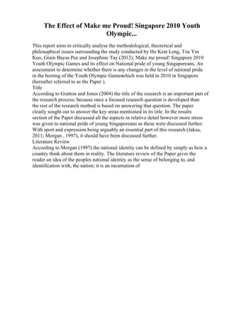 The Effect of Make me Proud! Singapore 2010 Youth
Olympic...
This report aims to critically analyse the methodological, theoretical and
philosophical issues surrounding the study conducted by Ho Keat Leng, Tzu Yin
Kuo, Grain Baysa Pee and Josephine Tay (2012); Make me proud! Singapore 2010
Youth Olympic Games and its effect on National pride of young Singaporeans, An
assessment to determine whether there is any changes in the level of national pride
in the hosting of the Youth Olympic Gameswhich was held in 2010 in Singapore
(hereafter referred to as the Paper ).
Title
According to Gratton and Jones (2004) the title of the research is an important part of
the research process; because once a focused research question is developed than
the rest of the research method is based on answering that question. The paper
clearly sought out to answer the key areas mentioned in its title. In the results
section of the Paper discussed all the aspects in relative detail however more stress
was given to national pride of young Singaporeans as these were discussed further.
With sport and expression being arguably an essential part of this research (Jaksa,
2011; Morgan , 1997), it should have been discussed further.
Literature Review
According to Morgan (1997) the national identity can be defined by simply as how a
country think about them in reality. The literature review of the Paper gives the
reader an idea of the peoples national identity as the sense of belonging to, and
identification with, the nation; it is an incarnation of
 