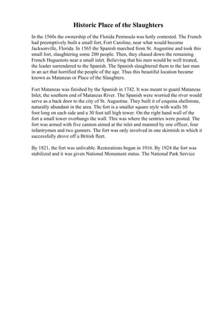 Historic Place of the Slaughters
In the 1560s the ownership of the Florida Peninsula was hotly contested. The French
had preemptively built a small fort, Fort Caroline, near what would become
Jacksonville, Florida. In 1565 the Spanish marched from St. Augustine and took this
small fort, slaughtering some 200 people. Then, they chased down the remaining
French Huguenots near a small inlet. Believing that his men would be well treated,
the leader surrendered to the Spanish. The Spanish slaughtered them to the last man
in an act that horrified the people of the age. Thus this beautiful location became
known as Matanzas or Place of the Slaughters.
Fort Matanzas was finished by the Spanish in 1742. It was meant to guard Matanzas
Inlet, the southern end of Matanzas River. The Spanish were worried the river would
serve as a back door to the city of St. Augustine. They built it of coquina shellstone,
naturally abundant in the area. The fort is a smaller square style with walls 50
foot long on each side and a 30 foot tall high tower. On the right hand wall of the
fort a small tower overhangs the wall. This was where the sentries were posted. The
fort was armed with five cannon aimed at the inlet and manned by one officer, four
infantrymen and two gunners. The fort was only involved in one skirmish in which it
successfully drove off a British fleet.
By 1821, the fort was unlivable. Restorations began in 1916. By 1924 the fort was
stabilized and it was given National Monument status. The National Park Service
 