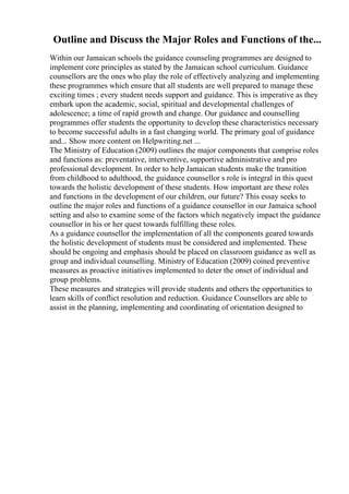 Outline and Discuss the Major Roles and Functions of the...
Within our Jamaican schools the guidance counseling programmes are designed to
implement core principles as stated by the Jamaican school curriculum. Guidance
counsellors are the ones who play the role of effectively analyzing and implementing
these programmes which ensure that all students are well prepared to manage these
exciting times ; every student needs support and guidance. This is imperative as they
embark upon the academic, social, spiritual and developmental challenges of
adolescence; a time of rapid growth and change. Our guidance and counselling
programmes offer students the opportunity to develop these characteristics necessary
to become successful adults in a fast changing world. The primary goal of guidance
and... Show more content on Helpwriting.net ...
The Ministry of Education (2009) outlines the major components that comprise roles
and functions as: preventative, interventive, supportive administrative and pro
professional development. In order to help Jamaican students make the transition
from childhood to adulthood, the guidance counsellor s role is integral in this quest
towards the holistic development of these students. How important are these roles
and functions in the development of our children, our future? This essay seeks to
outline the major roles and functions of a guidance counsellor in our Jamaica school
setting and also to examine some of the factors which negatively impact the guidance
counsellor in his or her quest towards fulfilling these roles.
As a guidance counsellor the implementation of all the components geared towards
the holistic development of students must be considered and implemented. These
should be ongoing and emphasis should be placed on classroom guidance as well as
group and individual counselling. Ministry of Education (2009) coined preventive
measures as proactive initiatives implemented to deter the onset of individual and
group problems.
These measures and strategies will provide students and others the opportunities to
learn skills of conflict resolution and reduction. Guidance Counsellors are able to
assist in the planning, implementing and coordinating of orientation designed to
 