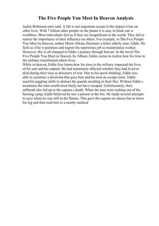 The Five People You Meet In Heaven Analysis
Jackie Robinson once said, A life is not important except in the impact it has on
other lives. With 7 billion other people on the planet it is easy to think one is
worthless. Most individuals feel as if they are insignificant in the world. They fail to
realize the importance of their influence on others. For example, in The Five People
You Meet In Heaven, author Mitch Albom, illustrates a bitter elderly man, Eddie. He
feels as if he is pointless and regrets his repetitious job as maintenance worker.
However, this is all changed in Eddie s journey through heaven. In the novel The
Five People You Meet in Heaven, by Albom, Eddie comes to realize how his time in
the military transformed others lives.
While in heaven, Eddie first learns how his time in the military impacted the lives
of his unit and his captain. He had immensely affected whether they had lived or
died during their time as prisoners of war. Due to his quick thinking, Eddie was
able to construct a diversion that gave him and his men an escape route. Eddie
used his juggling skills to distract the guards resulting in their flee. Without Eddie s
assistance the men would most likely not have escaped. Unfortunately, their
jailbreak also led up to the captain s death. When the men were rushing out of the
burning camp, Eddie believed he saw a person in the fire. He made several attempts
to save whoever was still in the flames. This gave the captain no choice but to shoot
his leg and then rush him to a nearby medical
 