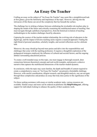 An Essay On Teacher
Crafting an essay on the subject of "An Essay On Teacher" may seem like a straightforward task
at first glance, given the familiarity and importance of the topic. However, delving into the
intricacies of this theme can unveil the complexity that lies beneath the surface.
The challenge lies in striking a balance between celebrating the invaluable role teachers play in
shaping the minds of the future and critically examining the multifaceted nature of teaching. One
must navigate through a plethora of perspectives, from the historical evolution of teaching
methodologies to the modern challenges faced by educators.
Capturing the essence of the teacher-student relationship, the evolving role of educators in the
digital age, and the impact of diverse teaching styles requires a nuanced approach. Finding the
right blend of personal anecdotes, scholarly insights, and societal reflections can be a delicate
task.
Moreover, the essay should go beyond mere praise and delve into the responsibilities and
challenges that come with the teaching profession. It requires a thoughtful exploration of the
pedagogical strategies employed, the influence of cultural and societal factors, and the ongoing
debates surrounding educational policies.
To create a well-rounded essay on this topic, one must engage in thorough research, draw
connections between theoretical concepts and real-world examples, and present a cohesive
narrative that captures the multifaceted dimensions of the teacher-student dynamic.
In conclusion, while the topic may seem familiar, the depth and breadth of content required to
create a comprehensive essay on "An Essay On Teacher" can present a formidable challenge.
However, with careful consideration, diligent research, and thoughtful analysis, one can navigate
through these complexities and produce an essay that truly does justice to the significance of the
subject.
For those seeking assistance with essays or similar academic tasks, various resources are
available. Similar essays and more can be ordered on platforms like HelpWriting.net, offering
support for individuals looking to enhance the quality of their academic work.
An Essay On TeacherAn Essay On Teacher
 