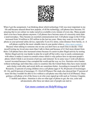 When I got the assignment, I sat thinking about which technology I felt was most important in my
life and became amazed about how popular, of all the technology, cell phones have become. It's
amazing that in our culture we make ourselves available every minute of every day. Many people
don't even have home phones anymore. Cell phones have become more of a necessity more than
a need nowadays. They became an essential communication tool. Cell phone usage in the US has
increased from 34 million to 203 million in the last ten years. Many may want to view the cell
phone as your personal safety device, especially if you live alone, some distance from family, or. A
cell phone could be the most valuable item in your pocket when a...show more content...
Because when talking to someone one on one you don't have as much time to decide. I find
myself texting my loved ones more than I talk to them and because of it I feel more distant from
them. Cell phones have also increased crimes because it's easier to plan illegal activity by texting.
Before illegal activity was harder to plan for or pull off but with a way to easily communicate
with others it makes it easier to commit crimes which is why polices have to tap most people's
phone which I think is an invasion of privacy and immoral. So in some ways I wish cell phones
weren't invented because it has corrupted the world and the way we live. Societies strive harder
without technology and when they come to countries like the United States they have more morals
and a better work ethic and social skills are sometimes better. According to research by C&R
Research, 22 percent of young children own a cell phone (ages 6–9), 60 percent of tweens(ages
10–14), and 84 percent of teens(ages 15–18).(Cell Phones) The study also showed that 37 percent of
teens felt they wouldn't be able to live without a cell phone once they had it (Cell Phones). Once
getting a cell phone a lot of the focus is on who your signed up with such as Verizon, Cingular,
T–mobile and others. Attention is also on what type of phone to get, the size, color and
advancement, after these are taken care of people can start to
Get more content on HelpWriting.net
 
