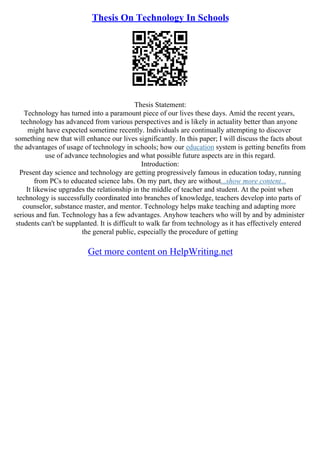 Thesis On Technology In Schools
Thesis Statement:
Technology has turned into a paramount piece of our lives these days. Amid the recent years,
technology has advanced from various perspectives and is likely in actuality better than anyone
might have expected sometime recently. Individuals are continually attempting to discover
something new that will enhance our lives significantly. In this paper; I will discuss the facts about
the advantages of usage of technology in schools; how our education system is getting benefits from
use of advance technologies and what possible future aspects are in this regard.
Introduction:
Present day science and technology are getting progressively famous in education today, running
from PCs to educated science labs. On my part, they are without...show more content...
It likewise upgrades the relationship in the middle of teacher and student. At the point when
technology is successfully coordinated into branches of knowledge, teachers develop into parts of
counselor, substance master, and mentor. Technology helps make teaching and adapting more
serious and fun. Technology has a few advantages. Anyhow teachers who will by and by administer
students can't be supplanted. It is difficult to walk far from technology as it has effectively entered
the general public, especially the procedure of getting
Get more content on HelpWriting.net
 