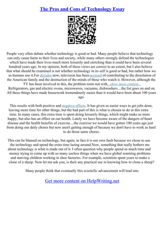 The Pros and Cons of Technology Essay
People very often debate whether technology is good or bad. Many people believe that technology
can only cause harm to their lives and society, while many others strongly defend the technologies
which have made their lives much more leisurely and enriching than it could have been several
hundred years ago. In my opinion, both of these views are correct to an extent, but I also believe
that what should be examined is not whether technology in its self is good or bad, but rather how we
as humans use it.For decades now, television has been accused of contributing to the dissolution of
the American family and the destruction of the minds of those who watch it. However, although the
TV has been involved in this, the problem roots not with...show more content...
Refrigerators, gas and electric ovens, microwaves, vacuums, dishwashers....the list goes on and on.
All these things have made housework tremendously easier than it would have been about 100 years
ago.
This results with both positive and negative effects. It has given us easier ways to get jobs done,
leaving more time for other things, but the bad part of this is what is chosen to do in this extra
time. In many cases, this extra time is spent doing leisurely things, which might make us more
happy, but also has an effect on our health. Lately we have become aware of the dangers of heart
disease and the health benefits of exercise....the exercise we would have gotten 100 years ago just
from doing our daily chores but now aren't getting enough of because we don't have to work as hard
to do those same chores.
This can be blamed on technology, but again, in fact it is our own fault because we chose to use
the technology and spend the extra time lazing around.Now, something that really bothers me
about technology is what is made out of it. I often question why people spend so much time and
money trying to come up with so many useless things when we have global warming problems
and starving children working in shoe factories. For example, scientists spent years to make a
clone of a sheep. Now let me ask you, is their any practical use in knowing how to clone a sheep?
Many people think that eventually this scientific advancement will lead into
Get more content on HelpWriting.net
 