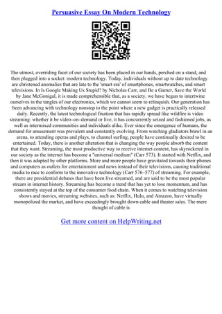 Persuasive Essay On Modern Technology
The utmost, overriding facet of our society has been placed in our hands, perched on a stand, and
then plugged into a socket: modern technology. Today, individuals without up to date technology
are christened anomalies that are late to the 'smart era' of smartphones, smartwatches, and smart
televisions. In Is Google Making Us Stupid? by Nicholas Carr, and Be a Gamer, Save the World
by Jane McGonigal, it is made comprehensible that, as a society, we have begun to intertwine
ourselves in the tangles of our electronics, which we cannot seem to relinquish. Our generation has
been advancing with technology nonstop to the point where a new gadget is practically released
daily. Recently, the latest technological fixation that has rapidly spread like wildfire is video
streaming: whether it be video–on–demand or live, it has concurrently seized and fashioned jobs, as
well as intermixed communities and individuals alike. Ever since the emergence of humans, the
demand for amusement was prevalent and constantly evolving. From watching gladiators brawl in an
arena, to attending operas and plays, to channel surfing, people have continually desired to be
entertained. Today, there is another alteration that is changing the way people absorb the content
that they want. Streaming, the most productive way to receive internet content, has skyrocketed in
our society as the internet has become a "universal medium" (Carr 573). It started with Netflix, and
then it was adapted by other platforms. More and more people have gravitated towards their phones
and computers as outlets for entertainment and news instead of their televisions, causing traditional
media to race to conform to the innovative technology (Carr 576–577) of streaming. For example,
there are presidential debates that have been live streamed, and are said to be the most popular
stream in internet history. Streaming has become a trend that has yet to lose momentum, and has
consistently stayed at the top of the consumer food chain. When it comes to watching television
shows and movies, streaming websites, such as: Netflix, Hulu, and Amazon, have virtually
monopolized the market, and have exceedingly brought down cable and theater sales. The mere
thought of cable is
Get more content on HelpWriting.net
 