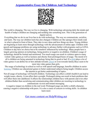 Argumentative Essay On Children And Technology
The world is changing. The way we live is changing. With technology advancing daily the minds and
health of today's children are changing and molding into something new. This is the generation of
digital natives.
Everything that we do in our lives has to do with technology. The way we communicate, socialize,
and learn. The way our children learn has also changed. Children are like sponges their minds soak
in what is placed in front of them. They take in new ideas and how things are done. Young children
are beginning to learn more through technology with the advancement of online apps. Children with
speech and language problems are using technology to advance further with programs such as LENA.
Children to day have no choice but to be somehow influenced by technology. Many people have a
largely growing opinion on technology, being positive or negative on children. Children's usage of
technology should be limited and monitored. Too much usage can result in violence upon to many
violent video games,as well as laziness and obesity from prolonged hours of usage. The moral of it
all is children are being saturated in technology being that its good or bad. If a child plays a lot of
video games it can define his or hers attitude towards school or even towards family.Boys seem to be
more into video games than girls.
The usage of technology in school as well as with speech and language, benefits children in easier
learning. Children use educational games to better understand subjects being taught. Children access
the internet to get better understanding of topics.
Not all usage of technology will benefit children. Technology can affect a child's health.It can lead to
weight issues, obesity. It can affect their eyesight. Prolonged sitting can result in back problems that
will affect them into adulthood. It affects the relationships children have with parents and even other
children.Rather than socializing and communicating older children are resorting to technology to
communicate via text and instant messaging.
A negative impact on children in the real word. Prolonged usage can defer a child's character,
causing a negative relationship with peers. It is also a cause of concern in writing skills. As children
learn more
Get more content on HelpWriting.net
 