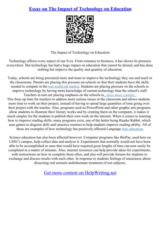 Essay on The Impact of Technology on Education
The Impact of Technology on Education
Technology affects every aspect of our lives. From romance to business, it has shown its presence
everywhere. But technology has had a huge impact on education that cannot be denied, and has done
nothing but improve the quality and quantity of education.
Today, schools are being pressured more and more to improve the technology they use and teach in
the classrooms. Parents are placing this pressure on schools so that their students have the skills
needed to compete in the real world job market. Students are placing pressure on the schools to
improve technology by having more knowledge of current technology than the school's staff.
Teachers in turn are placing emphasis on the schools to...show more content...
This frees up time for teachers to address more serious issues in the classroom and allows students
more time to work on their project, instead of having to spend large quantities of time going over
their project with the teacher. Also, programs such as PowerPoint and other graphic arts programs
allow students to illustrate their literary works and by creating them on the computer, it makes it
much simpler for the students to publish their own work on the internet. When it comes to learning
how to improve reading skills, many programs exist, one of the better being Reader Rabbit, which
uses games to disguise drill–and–practice routines to help students improve reading ability. All of
these are examples of how technology has positively affected Language Arts education.
Science education has also been affected however. Computer programs like BioPac, used here on
LSSU's campus, help collect data and analyze it. Experiments that normally would not have been
able to be accomplished or ones that would have required great lengths of time can now easily be
completed in a matter of minutes. Also, internet resources can help provide ideas for experiments,
with instructions on how to complete them often, and also will provide forums for students to
exchange and discuss results with each other. In response to students feelings of uneasiness about
dissecting real animals andinhumane treatment of test subjects,
Get more content on HelpWriting.net
 