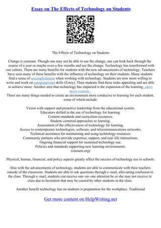 Essay on The Effects of Technology on Students
The Effects of Technology on Students
Change is constant. Though one may not be able to see the change, one can look back through the
course of a year or maybe even a few months and see the change. Technology has transformed with
our culture. There are many benefits for students with the new advancements of technology. Teachers
have seen many of these benefits with the influence of technology on their students. Many students
find a sense of accomplishment when working with technology. Students are now more willing to
write and work on computational skills (Estey). Then students find these tasks appealing and are able
to achieve more. Another area that technology has impacted is the expansion of the learning...show
more content...
There are many things needed to create an environment more conducive to learning for each student,
some of which include:
Vision with support and proactive leadership from the educational system.
Educators skilled in the use of technology for learning.
Content standards and curriculum resources.
Student–centered approaches to learning.
Assessment of the effectiveness of technology for learning.
Access to contemporary technologies, software, and telecommunications networks.
Technical assistance for maintaining and using technology resources.
Community partners who provide expertise, support, and real–life interactions.
Ongoing financial support for sustained technology use.
Policies and standards supporting new learning environments.
(istenets.org)
Physical, human, financial, and policy aspects greatly affect the success of technology use in schools.
Also with the advancements of technology, students are able to communicate with their teachers
outside of the classroom. Students are able to ask questions through e–mail, alleviating confusion in
the class. Through e–mail, students can receive one–on–one attention he or she may not receive in
class due to hesitation that may be caused by other students in the class.
Another benefit technology has on students is preparation for the workplace. Traditional
Get more content on HelpWriting.net
 