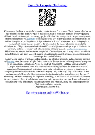 Essay On Computer Technology
Computer technology is one of the key drivers in the twenty first century. The technology has led to
new business models and new types of businesses. Higher education institutes are now spending
million to implement computer technology projects like institute management, campus management,
student management etc. computer technologies could save higher education institutes millions of
dollars. Computer technology is the design and construction of computers to better help people at
work, school, home, etc. An incredible development in the higher education has made the
administration of higher education institutions difficult. Computer technology helps to minimize the
difficulty and improve the overall administration of higher education...show more content...
This streamline process requires useful integration of technologies into existing context in order to
provide learners with knowledge of specific subject areas to promote meaningful education and to
improve professional efficiency.
An increasing number of colleges and universities are adopting computer technologies as teaching
and learning tools. Oliver and Wright (2002) reported in the near future technologies may be required
for all students and institutions. As per the study of Roper (2006) and Rice and Miller (2001)
Colleges and universities more and more rely on technology for both business and academic
operations. Most educational institutions have made a significant investment in developing a
computing infrastructure within the institution. Roper (2006) and Lau (2003) described one of the
most common challenges for higher education institutions is dealing with change and the role of
technology. Students are feeling the impact of technology in all areas of the educational experience
from recruitment efforts, to admissions processes, to its use as a teaching tool. Large technological
resources are being dedicated to student recruitment and retention, along with specific promotion
efforts to attract better students.
According to Shahriza et al.
Get more content on HelpWriting.net
 