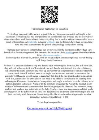 The Impact of Technology on Education
Technology has greatly affected and impacted the way things are presented and taught in the
classroom. Technology has had a large impact on the materials that are used and the way we use
these materials to teach in the schools. Most everything that is used in today's classroom has been a
result of technology. Allmaterials, including textbooks and the Internet, have been invented and
have had some connection to the growth of technology in the school setting.
There are many advances in technology that are now used in the classroom and have been very
beneficial to the teaching process. For example, the invention of the printing press allowed textbooks
to be...show more content...
Technology has allowed for, at times, both an easier and yet a more complicated way of dealing
with things in the classroom.
At times it is easy for teachers to rely and depend upon technology as their aide, but as it turns out,
they still end up having to first of learn the device and then be able to teach it to others. It is easy
for a teacher to sit at a computer and write up a newsletter or assignment once they have learned
how to use it but still, teachers have to be taught how to use this machine. In the future, the
computer will become second nature to everybody but it is still a new invention for some. Along
with this, comes all of the extra classes that have to be added to the schedule for learning these
technologies. Computer classes have to be organized and taught in order to keep the children up to
date on the latest technology. Along with the computer era comes the Age of the Internet, a new
source of information and communication. Instead of going to the library to find resources, many
students and teachers turn to the Internet for help. Teachers even post assignments and their goals
and objectives on the public web for all to see. Teachers also have many other technologies that aid
them every day with their work. Simple things like blackboards and writing utensils are also
products of technology (Anderson 14, 16).
Technology has opened the
Get more content on HelpWriting.net
 
