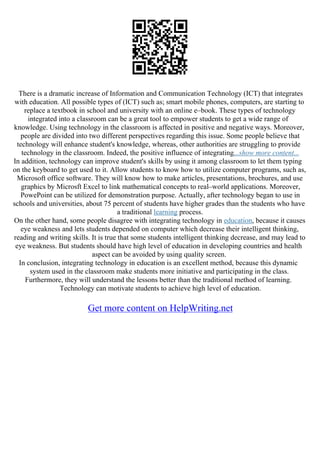 There is a dramatic increase of Information and Communication Technology (ICT) that integrates
with education. All possible types of (ICT) such as; smart mobile phones, computers, are starting to
replace a textbook in school and university with an online e–book. These types of technology
integrated into a classroom can be a great tool to empower students to get a wide range of
knowledge. Using technology in the classroom is affected in positive and negative ways. Moreover,
people are divided into two different perspectives regarding this issue. Some people believe that
technology will enhance student's knowledge, whereas, other authorities are struggling to provide
technology in the classroom. Indeed, the positive influence of integrating...show more content...
In addition, technology can improve student's skills by using it among classroom to let them typing
on the keyboard to get used to it. Allow students to know how to utilize computer programs, such as,
Microsoft office software. They will know how to make articles, presentations, brochures, and use
graphics by Microsft Excel to link mathematical concepts to real–world applications. Moreover,
PowePoint can be utilized for demonstration purpose. Actually, after technology began to use in
schools and universities, about 75 percent of students have higher grades than the students who have
a traditional learning process.
On the other hand, some people disagree with integrating technology in education, because it causes
eye weakness and lets students depended on computer which decrease their intelligent thinking,
reading and writing skills. It is true that some students intelligent thinking decrease, and may lead to
eye weakness. But students should have high level of education in developing countries and health
aspect can be avoided by using quality screen.
In conclusion, integrating technology in education is an excellent method, because this dynamic
system used in the classroom make students more initiative and participating in the class.
Furthermore, they will understand the lessons better than the traditional method of learning.
Technology can motivate students to achieve high level of education.
Get more content on HelpWriting.net
 