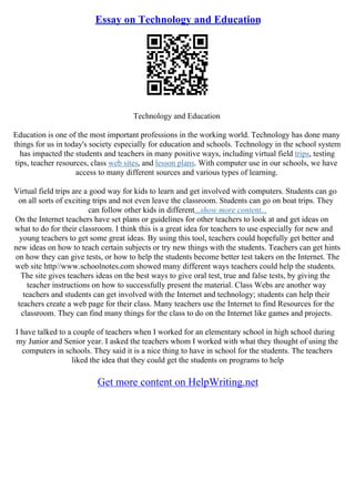 Essay on Technology and Education
Technology and Education
Education is one of the most important professions in the working world. Technology has done many
things for us in today's society especially for education and schools. Technology in the school system
has impacted the students and teachers in many positive ways, including virtual field trips, testing
tips, teacher resources, class web sites, and lesson plans. With computer use in our schools, we have
access to many different sources and various types of learning.
Virtual field trips are a good way for kids to learn and get involved with computers. Students can go
on all sorts of exciting trips and not even leave the classroom. Students can go on boat trips. They
can follow other kids in different...show more content...
On the Internet teachers have set plans or guidelines for other teachers to look at and get ideas on
what to do for their classroom. I think this is a great idea for teachers to use especially for new and
young teachers to get some great ideas. By using this tool, teachers could hopefully get better and
new ideas on how to teach certain subjects or try new things with the students. Teachers can get hints
on how they can give tests, or how to help the students become better test takers on the Internet. The
web site http//www.schoolnotes.com showed many different ways teachers could help the students.
The site gives teachers ideas on the best ways to give oral test, true and false tests, by giving the
teacher instructions on how to successfully present the material. Class Webs are another way
teachers and students can get involved with the Internet and technology; students can help their
teachers create a web page for their class. Many teachers use the Internet to find Resources for the
classroom. They can find many things for the class to do on the Internet like games and projects.
I have talked to a couple of teachers when I worked for an elementary school in high school during
my Junior and Senior year. I asked the teachers whom I worked with what they thought of using the
computers in schools. They said it is a nice thing to have in school for the students. The teachers
liked the idea that they could get the students on programs to help
Get more content on HelpWriting.net
 