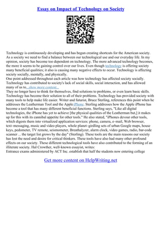 Essay on Impact of Technology on Society
Technology is continuously developing and has begun creating shortcuts for the American society.
As a society we need to find a balance between our technological use and our everyday life. In my
opinion, society has become too dependent on technology. The more advanced technology becomes,
the more it seems to be gaining control over our lives. Even though technology is offering society
many beneficial qualities; it also is causing many negative effects to occur. Technology is affecting
society socially, mentally, and physically.
One point addressed throughout each article was how technology has affected society socially.
Technology has contributed to society's lack of social skills, social interaction, and has allowed
many of us to...show more content...
They no longer have to think for themselves, find solutions to problems, or even learn basic skills.
Technology has become their solution to all of their problems. Technology has provided society with
many tools to help make life easier. Writer and futurist, Bruce Sterling, references this point when he
addresses the Leatherman Tool and the AppleiPhone. Sterling addresses how the Apple iPhone has
become a tool that has many different beneficial functions. Sterling says, "Like all digital
technologies, the iPhone has yet to achieve [the physical qualities of the Leatherman but,] it makes
up for this with its cannibal appetite for other tools." He also stated, "iPhones devour other tools,
which digests them into virtualized application services: phone, camera, e–mail, Web browser,
text–messaging, music and video players, whole planet–girdling sets of urban Google maps, house
keys, pedometer, TV remote, seismometer, Breathalyzer, alarm clock, video games, radio, bar–code
scanner ... the target list grows by the day" (Sterling). These tools are the main reasons our society
has lost the need and desire for critical thinkers. These tools have also had many other profound
effects on our society. These different technological tools have also contributed to the forming of an
illiterate society. Hal Crowther, well–known essayist, writes:
Entrance exams administered by ACT Inc. establish that half the students now entering college
Get more content on HelpWriting.net
 