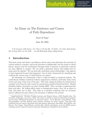 An Essay on The Existence and Causes
of Path Dependence
Scott E Page∗
June 20, 2005
I eat my peas with honey. I’ve done it all my life. It makes ’em taste quite funny,
but it keeps them on the knife. – an old Bostonian jump roping rhyme.
1 Introduction
That past events and choices can influence and in some cases determine the outcomes of
current political, economic, and social processes is indisputable, but the extent to which
history matters and the mechanisms through which it operates in particular contexts
are more difficult to unpack. We can retell a particular history and explain how its
many parts fit together. We can thus infer individual causal relationships—this appears
to have happened because that happened—but we lack a framework for classifying and
verifying the various ways in which history can matter.
An advantage of a framework is that it could be linked to empirical analysis. We
could discern whether statistical evidence supported or refuted a particular claim of the
extent and scope of the sway of the past. That said, empirical testing of a framework of
causality is far from the only reason for constructing models of historical forces. Models
discipline thicker, descriptive accounts (Gaddis 2002). They can help us understand the
hows and whys. By boiling effects down to fundamental causes, they tell us where to
look, and where not to look. They help us to identify conditions that are necessary
and/or sufficient for past choices and outcomes to influence the present.
∗
spage@umich.edu. Professor Complex Systems and Political Science, CSCS Randall Labs, The
University of Michigan, Ann Arbor, 48104. The author would like to thank the MacArthur Foundation
and the James McDonnell Foundation for financial support. Aaron Bramson, Jenna Bednar, Anna
Grzymala-Busse, and Ken Kollman made extensive comments on earlier versions. This paper also
benefitted from the author’s discussions with John Jackson, Skip Lupia, John Miller, Burt Monroe, Jim
Morrow, Troy Tassier, Tarah Wheeler, and Ken Zick. Finally, participants at the two EITM summer
workshops and the Santa Fe Institute Economics Workshop are thanked for their feedback.
1
 