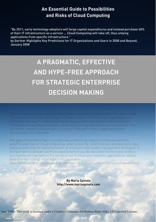 An Essential Guide to Possibilities
and Risks of Cloud Computing
An Essential Guide to Possibilities
and Risks of Cloud Computing
A PRAGMATIC, EFFECTIVE
AND HYPE-FREE APPROACH
FOR STRATEGIC ENTERPRISE
DECISION MAKING
By Maria Spínola
http://www.mariaspinola.com
June 2009 - This work is licensed under a Creative Commons Attribution-Share Alike 3.0 Unported License.
Cloud Computing is quite possibly the hottest, most discussed and often misunderstood
concept in Information Technology (IT) today. In short, Cloud Computing proposes to
transform the way IT is deployed and managed, promising reduced implementation,
maintenance costs and complexity, while accelerating innovation, providing faster time-
to-market, and providing the ability to scale high-performance applications and
infrastructures on demand.
The goal of this White Paper is to provide a realistic perspective of the possibilities,
benefits and risks of Cloud Computing; what to look for, what to avoid, and also some tips
and best practices on implementation, architecture and vendor management strategies. It
is important to consider all those aspects before you decide either to move (but without
putting the carriage before the horse) or not to move your systems, applications, and/or
data to to the “Cloud”, in a “hype free” approach.
Note: Mentions of vendors and/or products are NOT endorsements nor recommendations.
“By 2011, early technology adopters will forgo capital expenditures and instead purchase 40%
of their IT infrastructure as a service ... Cloud Computing will take off, thus untying
applications from specific infrastructure.”
by Gartner Highlights Key Predictions for IT Organizations and Users in 2008 and Beyond,
January 2008
 