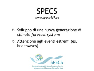 SPECS
             www.specs-fp7.eu


o Sviluppo di una nuova generazione di
   climate forecast systems
o Attenzione agli eventi estremi (es.
   heat-waves)
 