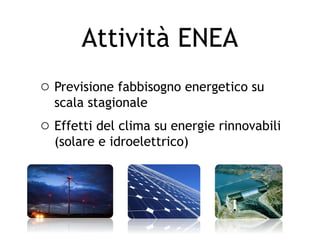 Attività ENEA
o Previsione fabbisogno energetico su
  scala stagionale
o Effetti del clima su energie rinnovabili
  (solare e idroelettrico)
 