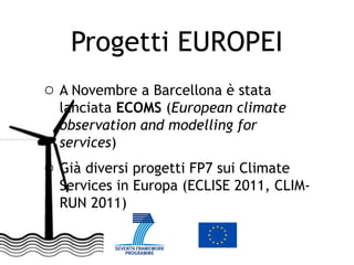 Progetti EUROPEI
o A Novembre a Barcellona è stata
  lanciata ECOMS (European climate
  observation and modelling for
  services)
o Già diversi progetti FP7 sui Climate
  Services in Europa (ECLISE 2011, CLIM-
  RUN 2011)
 